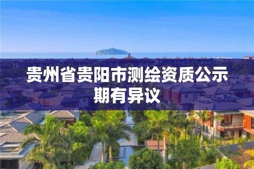 贵州省贵阳市测绘资质公示期有异议