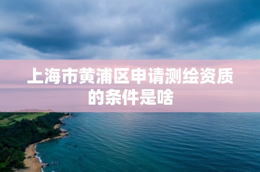 上海市黄浦区申请测绘资质的条件是啥