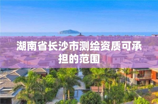 湖南省长沙市测绘资质可承担的范围