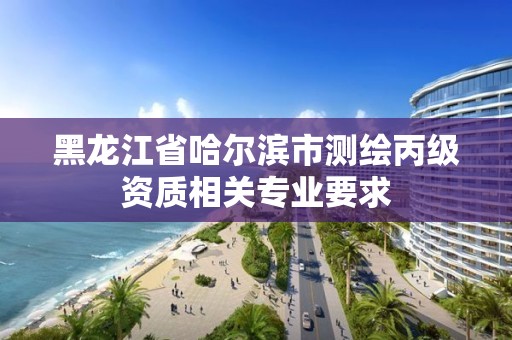 黑龙江省哈尔滨市测绘丙级资质相关专业要求