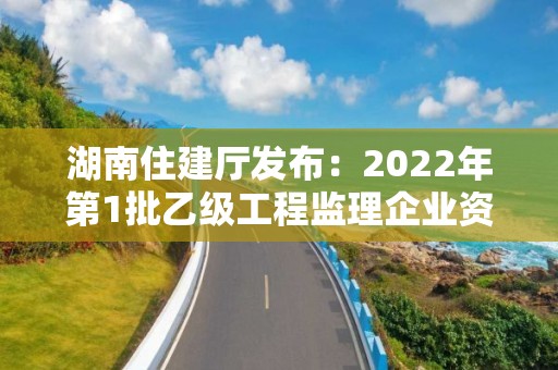 湖南住建厅发布：2022年第1批乙级工程监理企业资质审查意见的公示