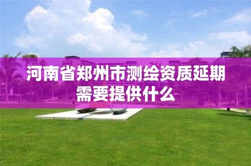 河南省郑州市测绘资质延期需要提供什么