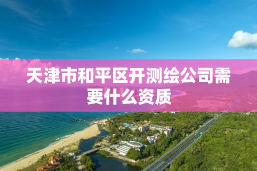 天津市和平区开测绘公司需要什么资质