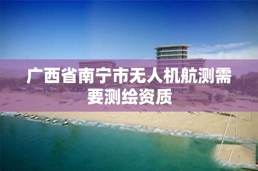 广西省南宁市无人机航测需要测绘资质