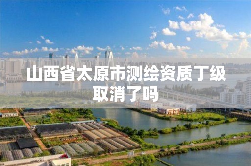 山西省太原市测绘资质丁级取消了吗