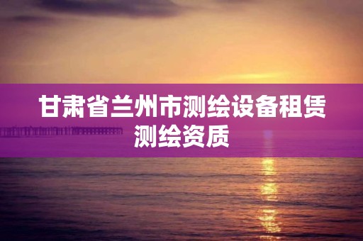 甘肃省兰州市测绘设备租赁测绘资质