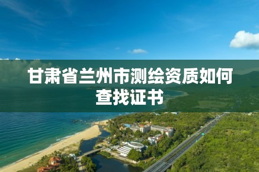 甘肃省兰州市测绘资质如何查找证书