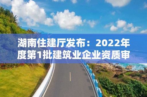 湖南住建厅发布：2022年度第1批建筑业企业资质审查合格名单的公告