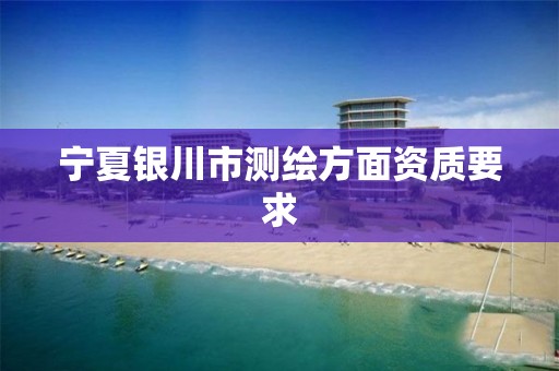 宁夏银川市测绘方面资质要求