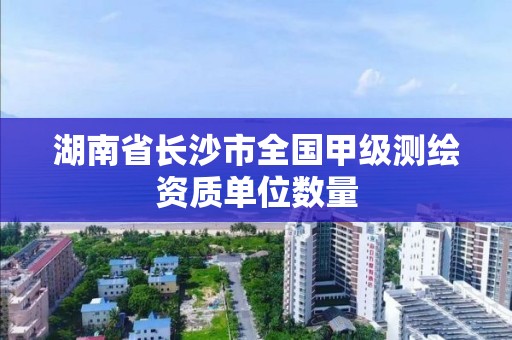 湖南省长沙市全国甲级测绘资质单位数量