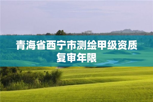 青海省西宁市测绘甲级资质复审年限