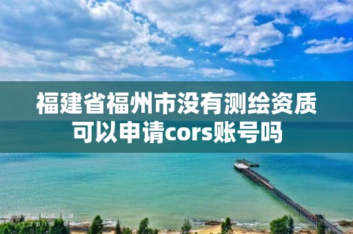 福建省福州市没有测绘资质可以申请cors账号吗