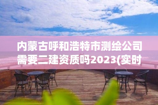 内蒙古呼和浩特市测绘公司需要二建资质吗2023(实时/更新中)