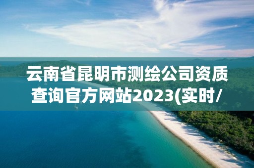 云南省昆明市测绘公司资质查询官方网站2023(实时/更新中)