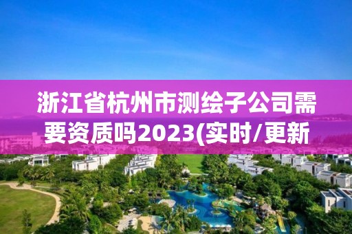 浙江省杭州市测绘子公司需要资质吗2023(实时/更新中)