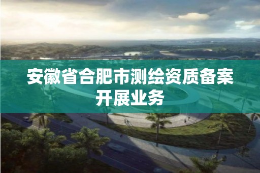 安徽省合肥市测绘资质备案开展业务