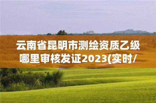 云南省昆明市测绘资质乙级哪里审核发证2023(实时/更新中)