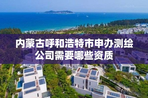 内蒙古呼和浩特市申办测绘公司需要哪些资质