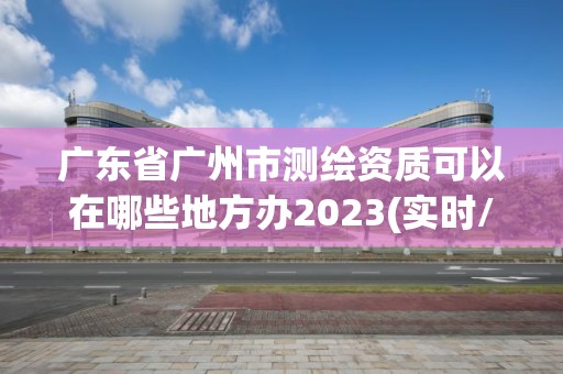 广东省广州市测绘资质可以在哪些地方办2023(实时/更新中)