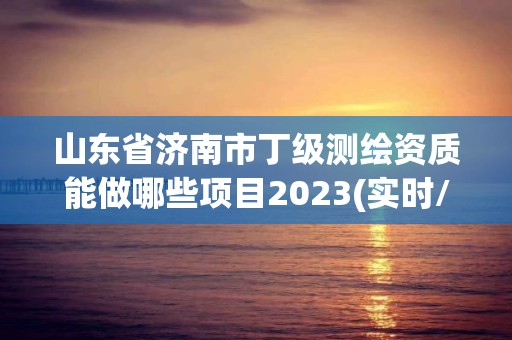 山东省济南市丁级测绘资质能做哪些项目2023(实时/更新中)