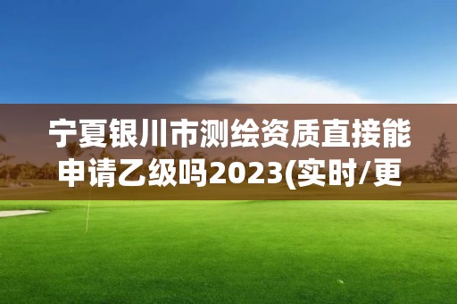 宁夏银川市测绘资质直接能申请乙级吗2023(实时/更新中)