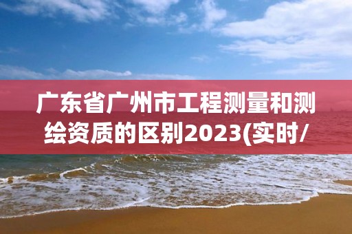 广东省广州市工程测量和测绘资质的区别2023(实时/更新中)