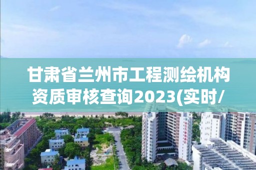 甘肃省兰州市工程测绘机构资质审核查询2023(实时/更新中)