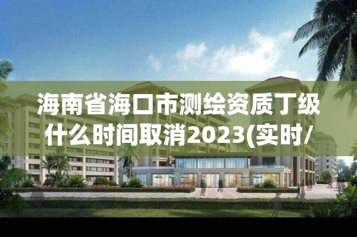 海南省海口市测绘资质丁级什么时间取消2023(实时/更新中)