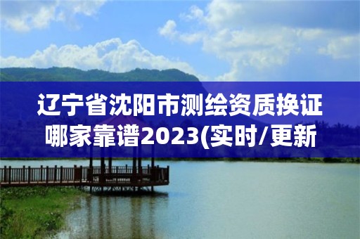 辽宁省沈阳市测绘资质换证哪家靠谱2023(实时/更新中)