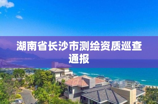 湖南省长沙市测绘资质巡查通报