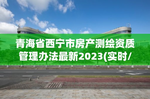 青海省西宁市房产测绘资质管理办法最新2023(实时/更新中)