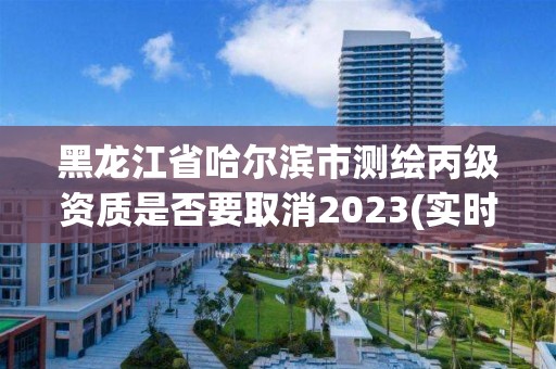 黑龙江省哈尔滨市测绘丙级资质是否要取消2023(实时/更新中)