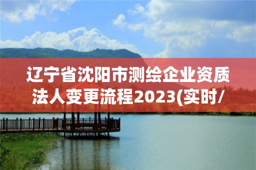 辽宁省沈阳市测绘企业资质法人变更流程2023(实时/更新中)