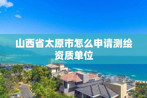 山西省太原市怎么申请测绘资质单位