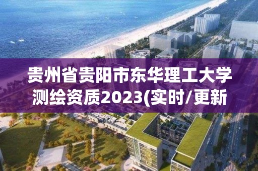 贵州省贵阳市东华理工大学测绘资质2023(实时/更新中)