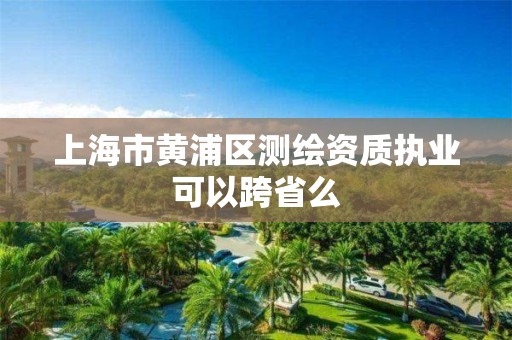 上海市黄浦区测绘资质执业可以跨省么