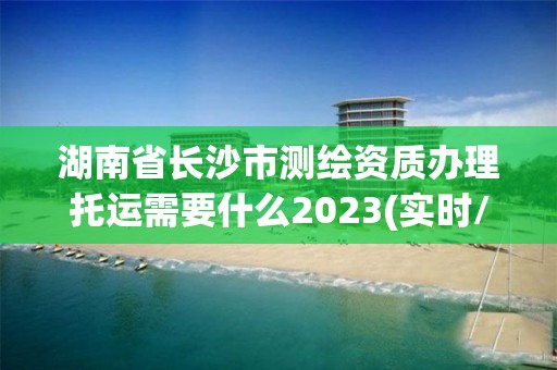 湖南省长沙市测绘资质办理托运需要什么2023(实时/更新中)