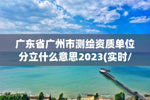 广东省广州市测绘资质单位分立什么意思2023(实时/更新中)