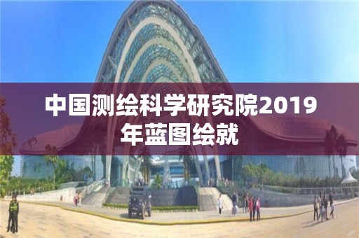 中国测绘科学研究院2019年蓝图绘就