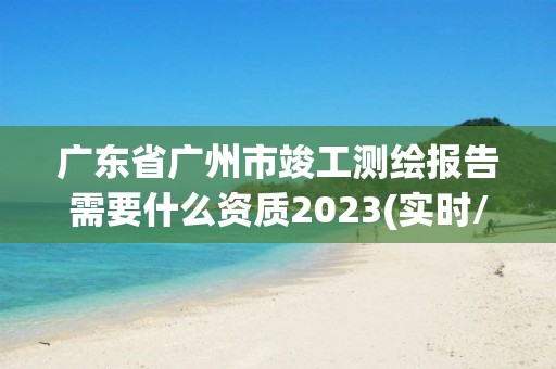 广东省广州市竣工测绘报告需要什么资质2023(实时/更新中)