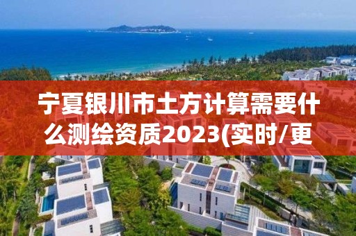 宁夏银川市土方计算需要什么测绘资质2023(实时/更新中)