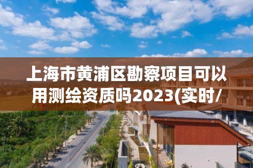 上海市黄浦区勘察项目可以用测绘资质吗2023(实时/更新中)