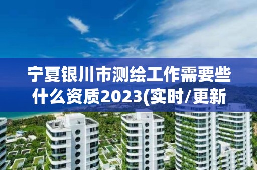 宁夏银川市测绘工作需要些什么资质2023(实时/更新中)