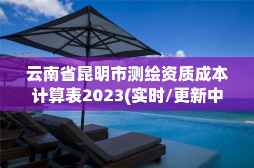 云南省昆明市测绘资质成本计算表2023(实时/更新中)