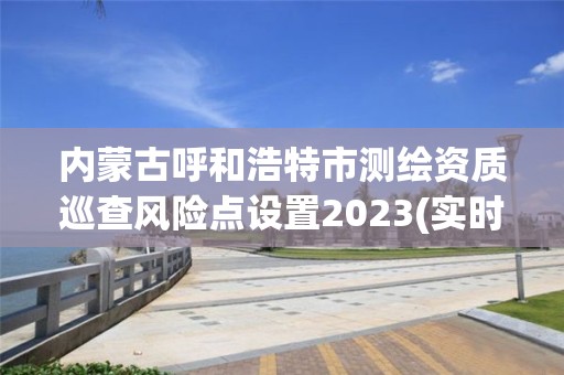 内蒙古呼和浩特市测绘资质巡查风险点设置2023(实时/更新中)