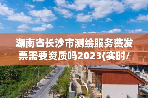 湖南省长沙市测绘服务费发票需要资质吗2023(实时/更新中)