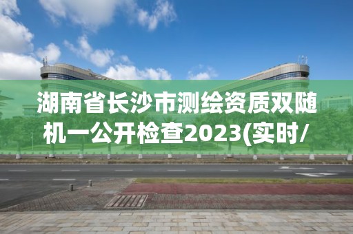 湖南省长沙市测绘资质双随机一公开检查2023(实时/更新中)