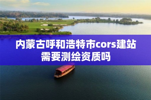 内蒙古呼和浩特市cors建站需要测绘资质吗