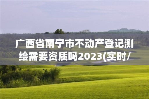 广西省南宁市不动产登记测绘需要资质吗2023(实时/更新中)