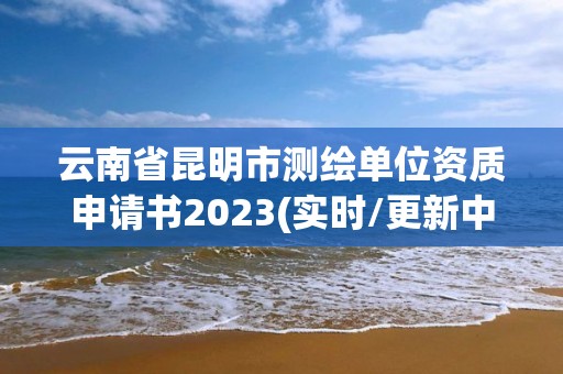 云南省昆明市测绘单位资质申请书2023(实时/更新中)